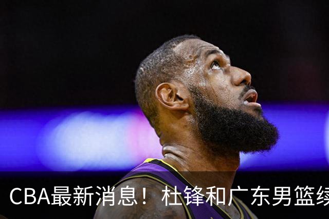 CBA最新消息！杜锋和广东男篮续约四年，浙江官宣续约法莱卡斯，郭艾伦续约遇阻